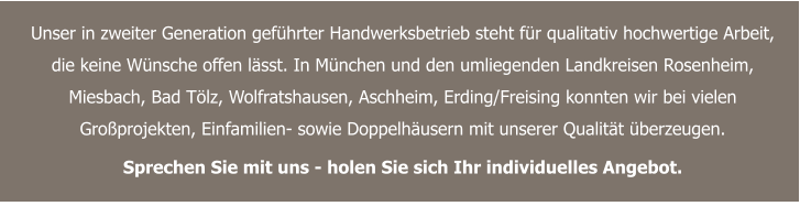 Unser in zweiter Generation geführter Handwerksbetrieb steht für qualitativ hochwertige Arbeit, die keine Wünsche offen lässt. In München und den umliegenden Landkreisen Rosenheim, Miesbach, Bad Tölz, Wolfratshausen, Aschheim, Erding/Freising konnten wir bei vielen Großprojekten, Einfamilien- sowie Doppelhäusern mit unserer Qualität überzeugen.  Sprechen Sie mit uns - holen Sie sich Ihr individuelles Angebot.