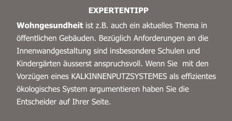 EXPERTENTIPP Wohngesundheit ist z.B. auch ein aktuelles Thema in öffentlichen Gebäuden. Bezüglich Anforderungen an die Innenwandgestaltung sind insbesondere Schulen und Kindergärten äusserst anspruchsvoll. Wenn Sie  mit den Vorzügen eines KALKINNENPUTZSYSTEMES als effizientes ökologisches System argumentieren haben Sie die Entscheider auf Ihrer Seite.