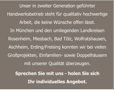 Unser in zweiter Generation geführter Handwerksbetrieb steht für qualitativ hochwertige Arbeit, die keine Wünsche offen lässt. In München und den umliegenden Landkreisen Rosenheim, Miesbach, Bad Tölz, Wolfratshausen, Aschheim, Erding/Freising konnten wir bei vielen Großprojekten, Einfamilien- sowie Doppelhäusern mit unserer Qualität überzeugen.  Sprechen Sie mit uns - holen Sie sich Ihr individuelles Angebot.