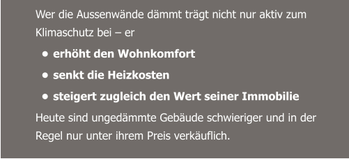 Wer die Aussenwände dämmt trägt nicht nur aktiv zum Klimaschutz bei – er  •	erhöht den Wohnkomfort •	senkt die Heizkosten  •	steigert zugleich den Wert seiner Immobilie Heute sind ungedämmte Gebäude schwieriger und in der Regel nur unter ihrem Preis verkäuflich.