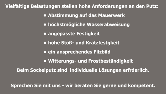 Vielfältige Belastungen stellen hohe Anforderungen an den Putz:  •	Abstimmung auf das Mauerwerk  •	höchstmögliche Wasserabweisung •	angepasste Festigkeit •	hohe Stoß- und Kratzfestgkeit  •	ein ansprechendes Filzbild  •	Witterungs- und Frostbeständigkeit Beim Sockelputz sind  individuelle Lösungen erfrderlich.  Sprechen Sie mit uns - wir beraten Sie gerne und kompetent.
