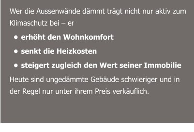 Wer die Aussenwände dämmt trägt nicht nur aktiv zum Klimaschutz bei – er  •	erhöht den Wohnkomfort •	senkt die Heizkosten  •	steigert zugleich den Wert seiner Immobilie Heute sind ungedämmte Gebäude schwieriger und in der Regel nur unter ihrem Preis verkäuflich.