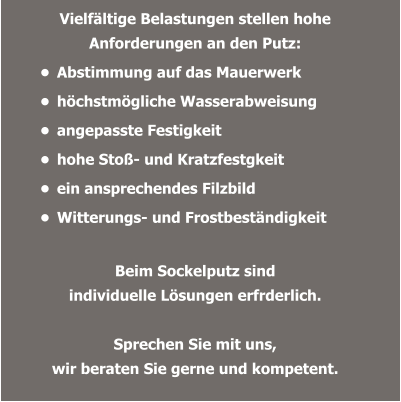 Vielfältige Belastungen stellen hohe Anforderungen an den Putz:  •	Abstimmung auf das Mauerwerk  •	höchstmögliche Wasserabweisung •	angepasste Festigkeit •	hohe Stoß- und Kratzfestgkeit  •	ein ansprechendes Filzbild  •	Witterungs- und Frostbeständigkeit Beim Sockelputz sind  individuelle Lösungen erfrderlich.  Sprechen Sie mit uns,wir beraten Sie gerne und kompetent.