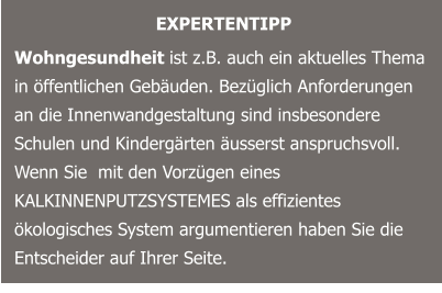 EXPERTENTIPP Wohngesundheit ist z.B. auch ein aktuelles Thema in öffentlichen Gebäuden. Bezüglich Anforderungen an die Innenwandgestaltung sind insbesondere Schulen und Kindergärten äusserst anspruchsvoll. Wenn Sie  mit den Vorzügen eines KALKINNENPUTZSYSTEMES als effizientes ökologisches System argumentieren haben Sie die Entscheider auf Ihrer Seite.
